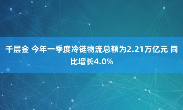 千层金 今年一季度冷链物流总额为2.21万亿元 同比增长4.0%