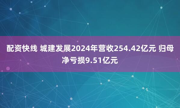 配资快线 城建发展2024年营收254.42亿元 归母净亏损9.51亿元