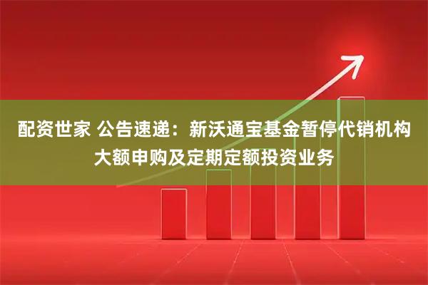 配资世家 公告速递：新沃通宝基金暂停代销机构大额申购及定期定额投资业务