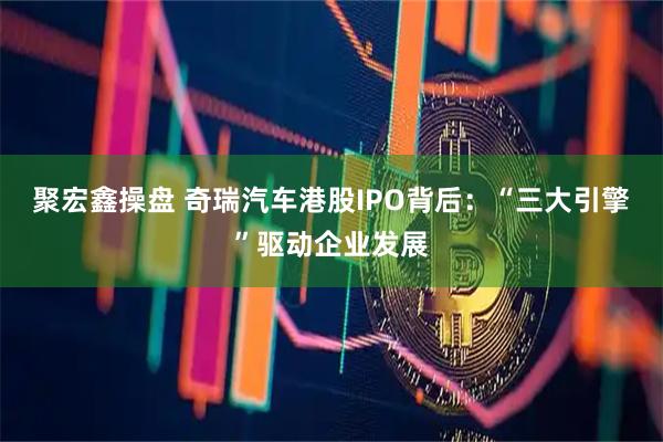 聚宏鑫操盘 奇瑞汽车港股IPO背后：“三大引擎”驱动企业发展