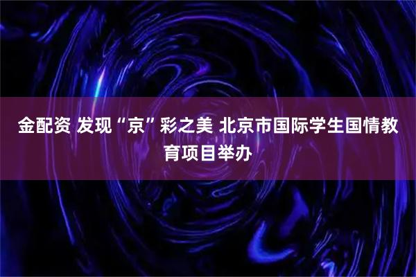 金配资 发现“京”彩之美 北京市国际学生国情教育项目举办