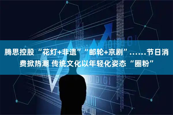 腾思控股 “花灯+非遗”“邮轮+京剧”……节日消费掀热潮 传统文化以年轻化姿态 “圈粉”