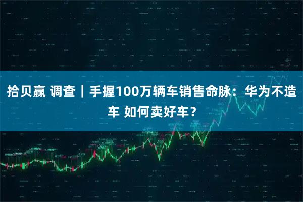 拾贝赢 调查｜手握100万辆车销售命脉：华为不造车 如何卖好车？