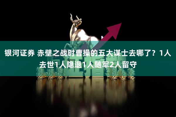 银河证券 赤壁之战时曹操的五大谋士去哪了？1人去世1人隐退1人随军2人留守