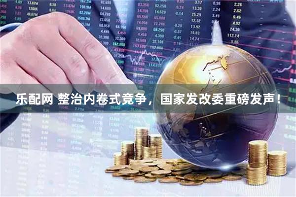 乐配网 整治内卷式竞争，国家发改委重磅发声！
