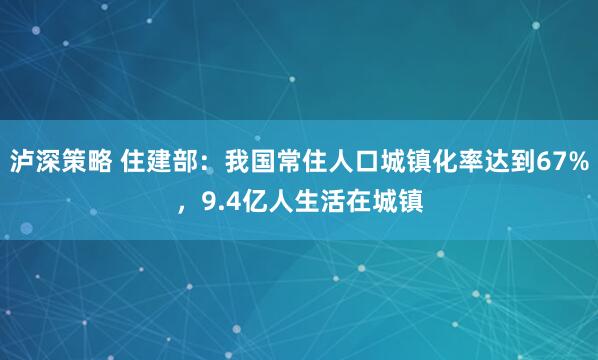 泸深策略 住建部：我国常住人口城镇化率达到67%，9.4亿人生活在城镇