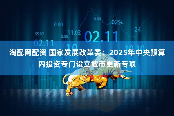 淘配网配资 国家发展改革委：2025年中央预算内投资专门设立城市更新专项