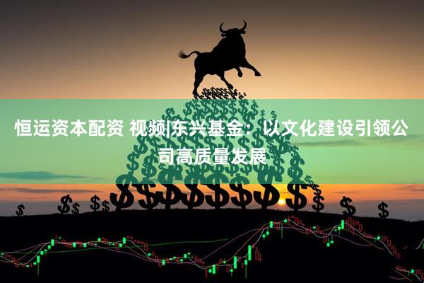 恒运资本配资 视频|东兴基金：以文化建设引领公司高质量发展