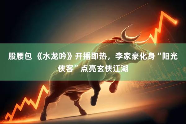 股腰包 《水龙吟》开播即热，李家豪化身“阳光侠客”点亮玄侠江湖