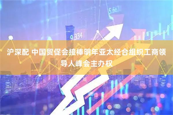 沪深配 中国贸促会接棒明年亚太经合组织工商领导人峰会主办权