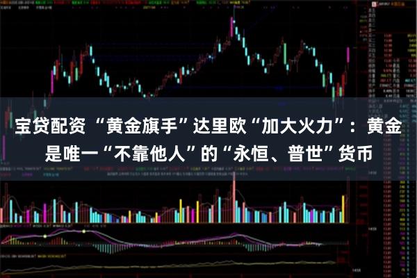 宝贷配资 “黄金旗手”达里欧“加大火力”：黄金是唯一“不靠他人”的“永恒、普世”货币