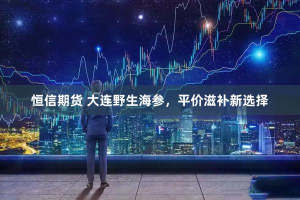 恒信期货 大连野生海参，平价滋补新选择