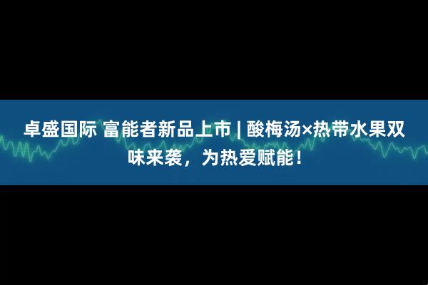 卓盛国际 富能者新品上市 | 酸梅汤×热带水果双味来袭，为热爱赋能！