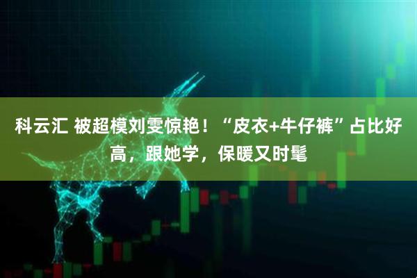 科云汇 被超模刘雯惊艳！“皮衣+牛仔裤”占比好高，跟她学，保暖又时髦