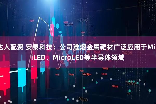 达人配资 安泰科技：公司难熔金属靶材广泛应用于MiniLED、MicroLED等半导体领域