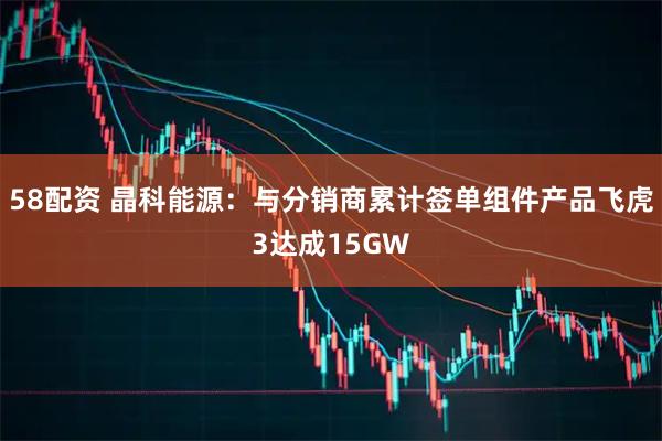 58配资 晶科能源：与分销商累计签单组件产品飞虎3达成15GW