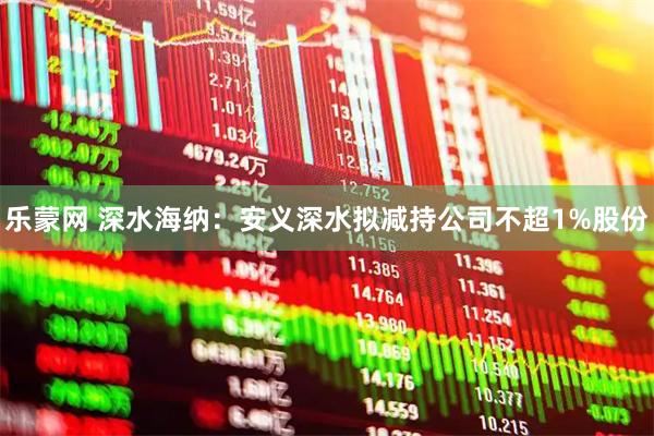 乐蒙网 深水海纳：安义深水拟减持公司不超1%股份