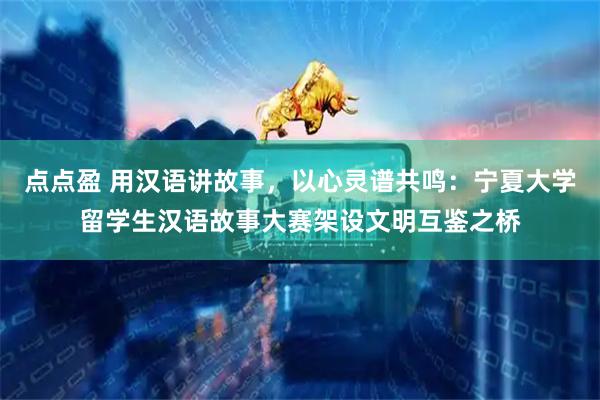 点点盈 用汉语讲故事，以心灵谱共鸣：宁夏大学留学生汉语故事大赛架设文明互鉴之桥