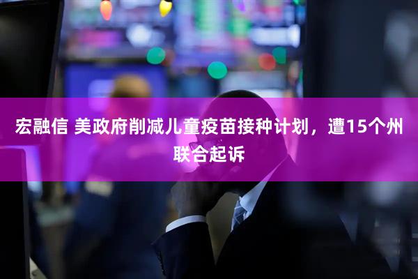 宏融信 美政府削减儿童疫苗接种计划，遭15个州联合起诉