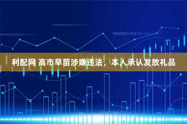 利配网 高市早苗涉嫌违法，本人承认发放礼品