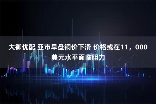 大御优配 亚市早盘铜价下滑 价格或在11，000美元水平面临阻力
