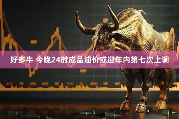 好多牛 今晚24时成品油价或迎年内第七次上调