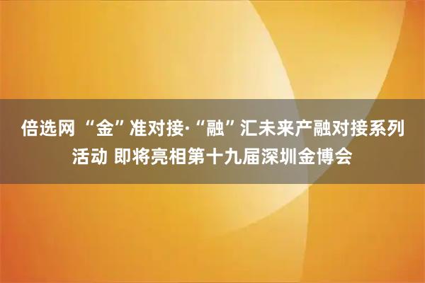 倍选网 “金”准对接·“融”汇未来产融对接系列活动 即将亮相第十九届深圳金博会