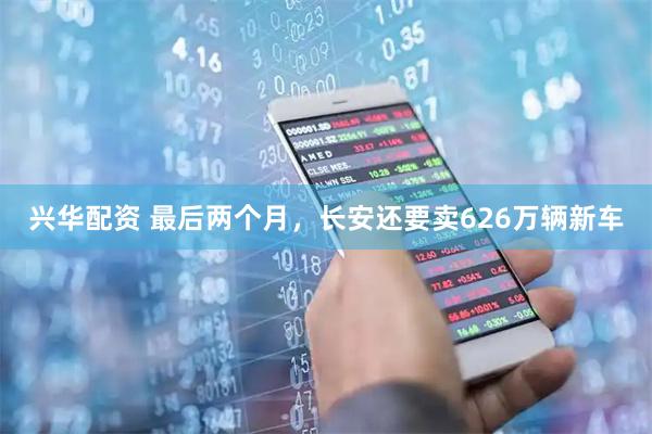 兴华配资 最后两个月，长安还要卖626万辆新车