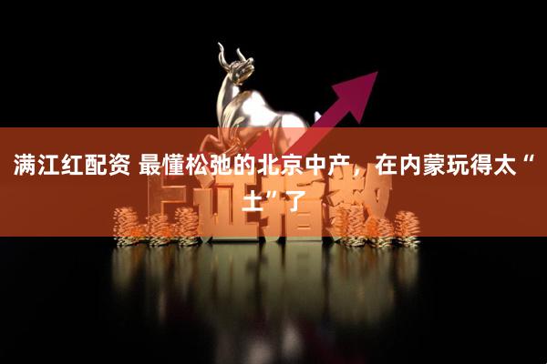满江红配资 最懂松弛的北京中产，在内蒙玩得太“土”了