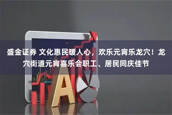 盛金证券 文化惠民暖人心，欢乐元宵乐龙穴！龙穴街道元宵喜乐会职工、居民同庆佳节