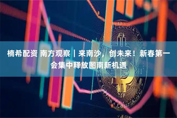 楠希配资 南方观察｜来南沙，创未来！新春第一会集中释放图南新机遇