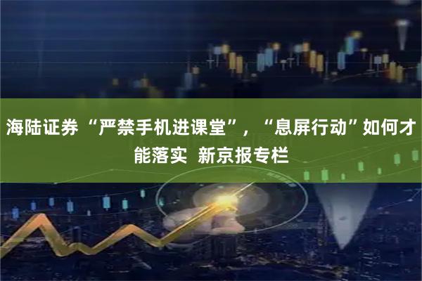海陆证券 “严禁手机进课堂”，“息屏行动”如何才能落实  新京报专栏