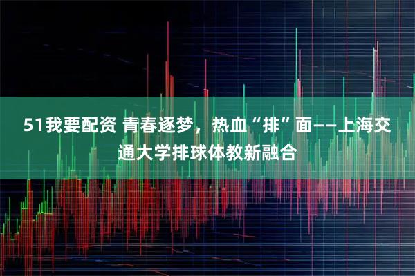 51我要配资 青春逐梦，热血“排”面——上海交通大学排球体教新融合