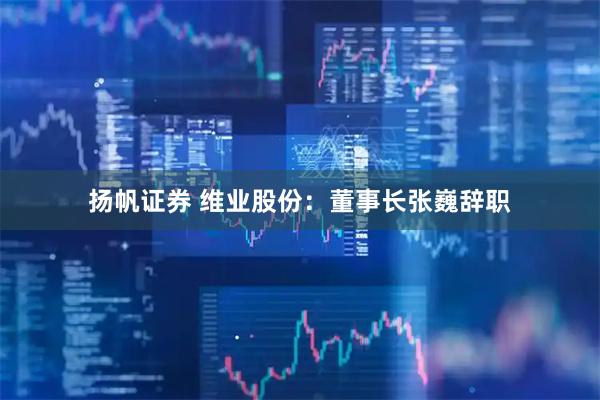 扬帆证券 维业股份：董事长张巍辞职
