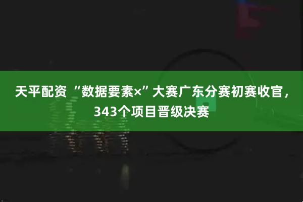天平配资 “数据要素×”大赛广东分赛初赛收官，343个项目晋级决赛