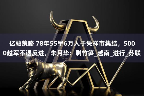 亿融策略 78年55军6万人于凭祥市集结，5000越军不退反进，朱月华：剥竹笋_越南_进行_苏联