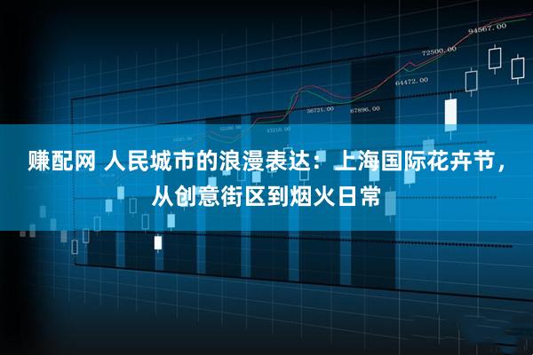 赚配网 人民城市的浪漫表达：上海国际花卉节，从创意街区到烟火日常