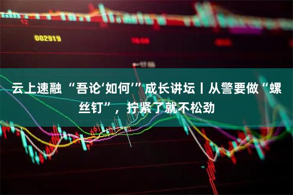 云上速融 “吾论‘如何’”成长讲坛丨从警要做“螺丝钉”，拧紧了就不松劲