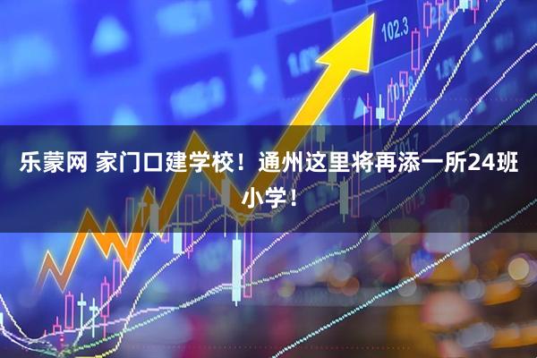 乐蒙网 家门口建学校！通州这里将再添一所24班小学！