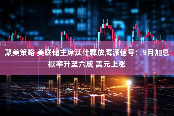 聚美策略 美联储主席沃什释放鹰派信号：9月加息概率升至六成 美元上涨